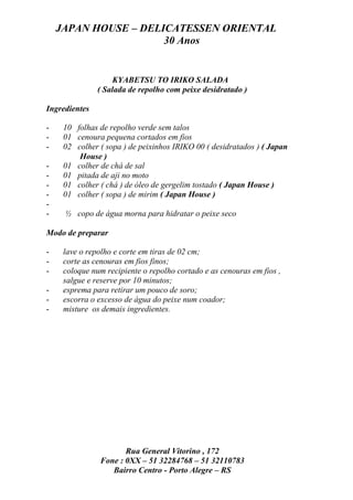 JAPAN HOUSE – DELICATESSEN ORIENTAL
                      30 Anos


                    KYABETSU TO IRIKO SALADA
               ( Salada de repolho com peixe desidratado )

Ingredientes

-    10 folhas de repolho verde sem talos
-    01 cenoura pequena cortados em fios
-    02 colher ( sopa ) de peixinhos IRIKO 00 ( desidratados ) ( Japan
         House )
-    01 colher de chá de sal
-    01 pitada de aji no moto
-    01 colher ( chá ) de óleo de gergelim tostado ( Japan House )
-    01 colher ( sopa ) de mirim ( Japan House )
-
-    ½ copo de água morna para hidratar o peixe seco

Modo de preparar

-    lave o repolho e corte em tiras de 02 cm;
-    corte as cenouras em fios finos;
-    coloque num recipiente o repolho cortado e as cenouras em fios ,
     salgue e reserve por 10 minutos;
-    esprema para retirar um pouco de soro;
-    escorra o excesso de água do peixe num coador;
-    misture os demais ingredientes.




                      Rua General Vitorino , 172
               Fone : 0XX – 51 32284768 – 51 32110783
                  Bairro Centro - Porto Alegre – RS
 