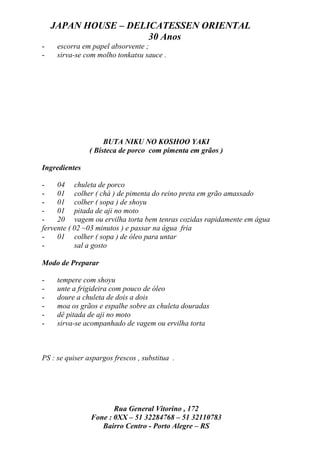JAPAN HOUSE – DELICATESSEN ORIENTAL
                      30 Anos
-    escorra em papel absorvente ;
-    sirva-se com molho tonkatsu sauce .




                     BUTA NIKU NO KOSHOO YAKI
                ( Bisteca de porco com pimenta em grãos )

Ingredientes

-    04 chuleta de porco
-    01 colher ( chá ) de pimenta do reino preta em grão amassado
-    01 colher ( sopa ) de shoyu
-    01 pitada de aji no moto
-    20 vagem ou ervilha torta bem tenras cozidas rapidamente em água
fervente ( 02 ~03 minutos ) e passar na água fria
-    01 colher ( sopa ) de óleo para untar
-          sal a gosto

Modo de Preparar

-    tempere com shoyu
-    unte a frigideira com pouco de óleo
-    doure a chuleta de dois a dois
-    moa os grãos e espalhe sobre as chuleta douradas
-    dê pitada de aji no moto
-    sirva-se acompanhado de vagem ou ervilha torta



PS : se quiser aspargos frescos , substitua .




                       Rua General Vitorino , 172
                Fone : 0XX – 51 32284768 – 51 32110783
                   Bairro Centro - Porto Alegre – RS
 