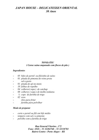 JAPAN HOUSE – DELICATESSEN ORIENTAL
                      30 Anos




                              TONKATSU
               ( Carne suína empanado com flocos de pão )

Ingredientes

-    05 bifes de pernil ou filézinho de suíno
-    01 pitada de pimenta do reino preta
-       sal a gosto
-    01 pitada de aji-no-moto
-    10 folhas de repolho
-    04 colheres( sopa ) de catchup
-    08 colheres ( sopa ) de molho tonkatsu
-    ½ copo de farinha de trigo
-    02 ovos
-       óleo para fritar
-       farinha para polvilhar

Modo de preparar

-    corte o pernil ou filé em bife médio
-    tempere com sal e a pimenta
-    polvilhe com a farinha de trigo


                       Rua General Vitorino , 172
                Fone : 0XX – 51 32284768 – 51 32110783
                   Bairro Centro - Porto Alegre – RS
 