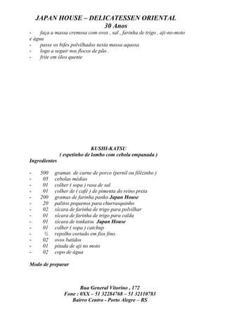 JAPAN HOUSE – DELICATESSEN ORIENTAL
                      30 Anos
-    faça a massa cremosa com ovos , sal , farinha de trigo , aji-no-moto
e água
-    passe os bifes polvilhados nesta massa aquosa
-    logo a seguir nos flocos de pão .
-    frite em óleo quente




                              KUSHI-KATSU
               ( espetinho de lombo com cebola empanada )
Ingredientes

-    500   gramas de carne de porco (pernil ou filézinho )
-     05   cebolas médias
-     01   colher ( sopa ) rasa de sal
-     01   colher de ( café ) de pimenta do reino preta
-    200   gramas de farinha panko Japan House
-     20   palitos pequenos para churrasquinho
-     02   xícara de farinha de trigo para polvilhar
-     01   xícara de farinha de trigo para calda
-     01   xícara de tonkatsu Japan House
-     01   colher ( sopa ) catchup
-     ½    repolho cortado em fios fino
-     02   ovos batidos
-     01   pitada de aji no moto
-     02   copo de água

Modo de preparar



                       Rua General Vitorino , 172
                Fone : 0XX – 51 32284768 – 51 32110783
                   Bairro Centro - Porto Alegre – RS
 