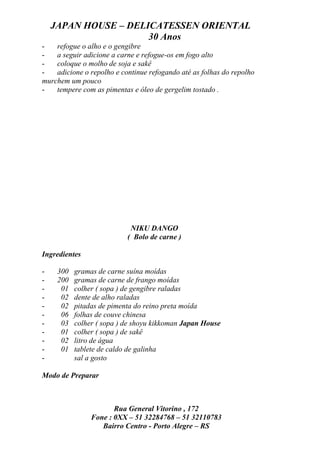 JAPAN HOUSE – DELICATESSEN ORIENTAL
                      30 Anos
-   refogue o alho e o gengibre
-   a seguir adicione a carne e refogue-os em fogo alto
-   coloque o molho de soja e sakê
-   adicione o repolho e continue refogando até as folhas do repolho
murchem um pouco
-   tempere com as pimentas e óleo de gergelim tostado .




                            NIKU DANGO
                           ( Bolo de carne )

Ingredientes

-    300   gramas de carne suína moídas
-    200   gramas de carne de frango moídas
-     01   colher ( sopa ) de gengibre raladas
-     02   dente de alho raladas
-     02   pitadas de pimenta do reino preta moída
-     06   folhas de couve chinesa
-     03   colher ( sopa ) de shoyu kikkoman Japan House
-     01   colher ( sopa ) de sakê
-     02   litro de água
-     01   tablete de caldo de galinha
-          sal a gosto

Modo de Preparar



                       Rua General Vitorino , 172
                Fone : 0XX – 51 32284768 – 51 32110783
                   Bairro Centro - Porto Alegre – RS
 