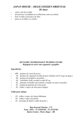 JAPAN HOUSE – DELICATESSEN ORIENTAL
                      30 Anos
-    retire o fio da ervilha
-    dê uma leve escaldada na ervilha bem como na cebola
-    frite os bifes com pouco de óleo
-    junte as ervilhas e a cebola .




           BUTANIKU TO KIKURAGUE TO SHOGA ITAME
             Refogado de carré com cogumelo e gengibre

Ingredientes

-    400    gramas de carré de porco
-     20    gramas de cogumelo orelha de pau ( hidrate em 01 copo de água )
-     80    gramas de gengibre em palitos
-     04    cebolinha verde cortado a cada 03 cm
-     01    pimenta vermelha sem semente cortados ao meio e picados
-     01    pitada de pimenta do reino preto
-     01   colher ( sopa ) de óleo para refogar

Caldo para refogar

-    03 colher ( sopa ) de shoyu kikkoman
-    03 colher ( sopa ) de mirim
-    01 envelope de dashi ( caldo de peixe )


                       Rua General Vitorino , 172
                Fone : 0XX – 51 32284768 – 51 32110783
                   Bairro Centro - Porto Alegre – RS
 