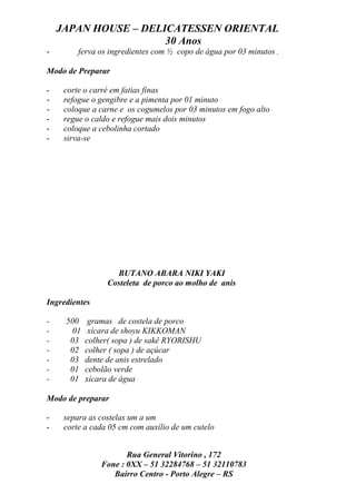 JAPAN HOUSE – DELICATESSEN ORIENTAL
                      30 Anos
-        ferva os ingredientes com ½ copo de água por 03 minutos .

Modo de Preparar

-    corte o carré em fatias finas
-    refogue o gengibre e a pimenta por 01 minuto
-    coloque a carne e os cogumelos por 03 minutos em fogo alto
-    regue o caldo e refogue mais dois minutos
-    coloque a cebolinha cortado
-    sirva-se




                   BUTANO ABARA NIKI YAKI
                 Costeleta de porco ao molho de anis

Ingredientes

-    500    gramas de costela de porco
-     01    xícara de shoyu KIKKOMAN
-     03   colher( sopa ) de sakê RYORISHU
-     02   colher ( sopa ) de açúcar
-     03   dente de anis estrelado
-     01   cebolão verde
-     01   xícara de água

Modo de preparar

-    separa as costelas um a um
-    corte a cada 05 cm com auxílio de um cutelo


                      Rua General Vitorino , 172
               Fone : 0XX – 51 32284768 – 51 32110783
                  Bairro Centro - Porto Alegre – RS
 