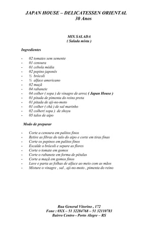 JAPAN HOUSE – DELICATESSEN ORIENTAL
                       30 Anos


                                 MIX SALADA
                                ( Salada mista )

Ingredientes

-      02 tomates sem semente
-      01 cenoura
-      01 cebola média
-      02 pepino japonês
-      ½ brócoli
-      ½ alface americano
-      02 maçã
-      04 rabanete
-      04 colher ( sopa ) de vinagre de arroz ( Japan House )
-      01 pitada de pimenta do reino preta
-      01 pitada de aji-no-moto
-      01 colher ( chá ) de sal marinho
-      02 colher( sopa ) de shoyu
-      05 talos de aipo

    Modo de preparar

-      Corte a cenoura em palitos finos
-      Retire as fibras do talo do aipo e corte em tiras finas
-      Corte os pepinos em palitos finos
-      Escalde o brócoli e separe as flores
-      Corte o tomate em gomos
-      Corte o rabanete em forma de pétalas
-      Corte a maçã em gomos finos
-      Lave e parta as folhas de alface ao meio com as mãos
-      Misture o vinagre , sal , aji-no-moto , pimenta do reino




                         Rua General Vitorino , 172
                  Fone : 0XX – 51 32284768 – 51 32110783
                     Bairro Centro - Porto Alegre – RS
 
