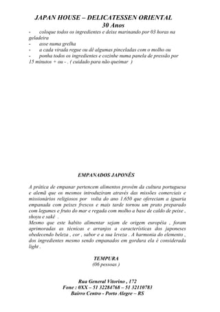 JAPAN HOUSE – DELICATESSEN ORIENTAL
                    30 Anos
-    coloque todos os ingredientes e deixe marinando por 03 horas na
geladeira
-    asse numa grelha
-    a cada virada regue ou dê algumas pinceladas com o molho ou
-    ponha todos os ingredientes e cozinhe numa panela de pressão por
15 minutos + ou - . ( cuidado para não queimar )




                      EMPANADOS JAPONÊS

A prática de empanar pertencem alimentos provêm da cultura portuguesa
e alemã que os mesmos introduziram através das missões comerciais e
missionários religiosos por volta do ano 1.650 que ofereciam a iguaria
empanada com peixes frescos e mais tarde tornou um prato preparado
com legumes e fruto do mar e regada com molho a base de caldo de peixe ,
shoyu e sakê .
Mesmo que este habito alimentar sejam de origem européia , foram
aprimoradas as técnicas e arranjos a características dos japoneses
obedecendo beleza , cor , sabor e a sua leveza . A harmonia do elemento ,
dos ingredientes mesmo sendo empanados em gordura ela é considerada
light .

                              TEMPURA
                             (06 pessoas )


                      Rua General Vitorino , 172
               Fone : 0XX – 51 32284768 – 51 32110783
                  Bairro Centro - Porto Alegre – RS
 