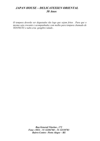 JAPAN HOUSE – DELICATESSEN ORIENTAL
                    30 Anos


O tempura deverão ser degustados tão logo que sejam fritos . Para que o
mesmo seja crocante e acompanhados com molho para tempura chamado de
TENTSUYU e nabo e/ou gengibre ralado .




                     Rua General Vitorino , 172
              Fone : 0XX – 51 32284768 – 51 32110783
                 Bairro Centro - Porto Alegre – RS
 