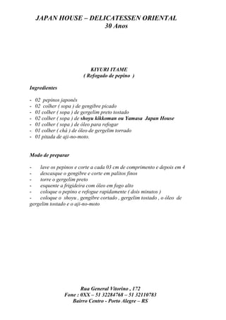JAPAN HOUSE – DELICATESSEN ORIENTAL
                      30 Anos




                           KIYURI ITAME
                        ( Refogado de pepino )

Ingredientes

-   02 pepinos japonês
-   02 colher ( sopa ) de gengibre picado
-   01 colher ( sopa ) de gergelim preto tostado
-   02 colher ( sopa ) de shoyu kikkoman ou Yamasa Japan House
-   01 colher ( sopa ) de óleo para refogar
-   01 colher ( chá ) de óleo de gergelim torrado
-   01 pitada de aji-no-moto.


Modo de preparar

-   lave os pepinos e corte a cada 03 cm de comprimento e depois em 4
-   descasque o gengibre e corte em palitos finos
-   torre o gergelim preto
-   esquente a frigideira com óleo em fogo alto
-   coloque o pepino e refogue rapidamente ( dois minutos )
-   coloque o shoyu , gengibre cortado , gergelim tostado , o óleo de
gergelim tostado e o aji-no-moto




                       Rua General Vitorino , 172
                Fone : 0XX – 51 32284768 – 51 32110783
                   Bairro Centro - Porto Alegre – RS
 