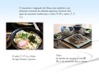 O macarrão é originado da China, mas também è um
       elemento essencial da culinária japonesa. Existem dois
       tipos de macarrão tradicional, o sobá (そば) e udon (うど
       ん).




O udon (うどん), é feito                     Feito
de tigro branco e grosso.                 de farinha de centeio, o soba(蕎
                                          麦) é um macarrão fino e escuro.
 