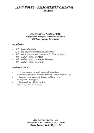 JAPAN HOUSE – DELICATESSEN ORIENTAL
                      30 Anos




                   BUTANIKU TO NASSU ITAME
               Refogado de beringela com carne de porco
                     250 Kcal – porção 02 pessoas

Ingredientes

- 01      beringela média
- 250     filé de porco cortados em fatias finas
- 01      caldo de carne ( ferva osso em 02 litros de água )
- 02      colher ( sopa ) de Mirin
- 03      colher ( sopa ) de shoyu kikkoman
- 01      colher ( sopa ) de açúcar

Modo de preparar

-    corte a beringela em quatro partes longitudinal
-    coloque na água para retirar o tanino ( Troque a água 02 x )
-    coloque a carne no caldeirão com caldo de carne
-    em seguida a beringela
-    coloque o shoyu , Mirin , açúcar
-    cozinhe por 03 ~ 04 minutos .




                       Rua General Vitorino , 172
                Fone : 0XX – 51 32284768 – 51 32110783
                   Bairro Centro - Porto Alegre – RS
 