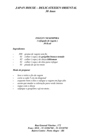 JAPAN HOUSE – DELICATESSEN ORIENTAL
                      30 Anos




                       INGUEN NO KIMPIRA
                        ( refogado de vagem )
                               30 K cal

Ingredientes

-     300   grama de vagem sem fio
-      01   colher ( sopa ) de gergelim branco tostado
-      02   colher ( sopa ) de shoyu kikkoman
-      01   colher ( sopa ) de óleo para refogar
-      01   pitada de aji-no-moto

Modo de preparar

-    lave e retire o fio da vagem
-    corte a cada 5 cm em diagonal
-    esquente bem o óleo e refogue a vagem em fogo alto
-    assim que mudar a coloração para verde intenso
-    regue com o shoyu
-    salpique o gergelim e aji-no-moto .




                      Rua General Vitorino , 172
               Fone : 0XX – 51 32284768 – 51 32110783
                  Bairro Centro - Porto Alegre – RS
 