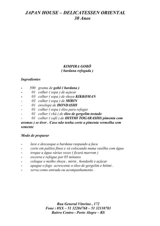 JAPAN HOUSE – DELICATESSEN ORIENTAL
                      30 Anos




                          KIMPIRA GOBÔ
                        ( bardana refogada )

Ingredientes

-   500 grama de gobô ( bardana )
-     01 colher ( sopa ) de açúcar
-     03 colher ( sopa ) de shoyu KIKKOMAN
-     03 colher ( sopa ) de MIRIN
-     01 envelope de HONDASHI
-     01 colher ( sopa ) óleo para refogar
-     01 colher ( chá ) de óleo de gergelim tostado
-     01 colher ( café ) de HITIMI TOGARASHI( pimenta com
aromas ) se tiver . Caso não tenha corte a pimenta vermelha sem
semente

Modo de preparar

-    lave e descasque a bardana raspando a faca
-    corte em palitos finos e vá colocando numa vasilha com água
-    troque a água várias vezes ( ficará marrom )
-    escorra e refogue por 05 minutos
-    coloque o molho shoyu , mirin , hondashi e açúcar
-    apague o fogo acrescente o óleo de gergelim e hitimi .
-    serva como entrada ou acompanhamento .




                      Rua General Vitorino , 172
               Fone : 0XX – 51 32284768 – 51 32110783
                  Bairro Centro - Porto Alegre – RS
 
