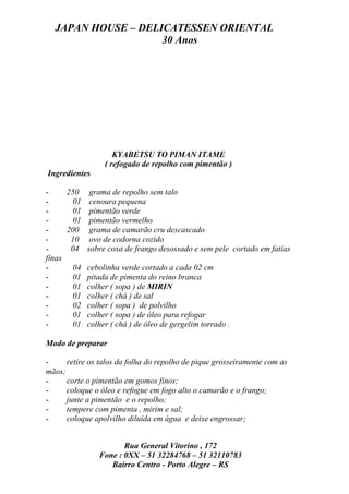 JAPAN HOUSE – DELICATESSEN ORIENTAL
                    30 Anos




                    KYABETSU TO PIMAN ITAME
                 ( refogado de repolho com pimentão )
Ingredientes

-     250 grama de repolho sem talo
-      01 cenoura pequena
-      01 pimentão verde
-      01 pimentão vermelho
-     200 grama de camarão cru descascado
-      10 ovo de codorna cozido
-      04 sobre coxa de frango desossado e sem pele cortado em fatias
finas
-      04 cebolinha verde cortado a cada 02 cm
-      01 pitada de pimenta do reino branca
-      01 colher ( sopa ) de MIRIN
-      01 colher ( chá ) de sal
-      02 colher ( sopa ) de polvilho
-      01 colher ( sopa ) de óleo para refogar
-      01 colher ( chá ) de óleo de gergelim torrado .

Modo de preparar

-     retire os talos da folha do repolho de pique grosseiramente com as
mãos;
-     corte o pimentão em gomos finos;
-     coloque o óleo e refogue em fogo alto o camarão e o frango;
-     junte a pimentão e o repolho;
-     tempere com pimenta , mirim e sal;
-     coloque apolvilho diluída em água e deixe engrossar;


                      Rua General Vitorino , 172
               Fone : 0XX – 51 32284768 – 51 32110783
                  Bairro Centro - Porto Alegre – RS
 