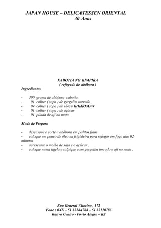 JAPAN HOUSE – DELICATESSEN ORIENTAL
                      30 Anos




                       KABOTIA NO KIMPIRA
                        ( refogado de abóbora )
Ingredientes

-    300   grama de abóbora cabotia
-     01   colher ( sopa ) de gergelim torrado
-     04   colher ( sopa ) de shoyu KIKKOMAN
-     01   colher ( sopa ) de açúcar
-     01   pitada de aji no moto

Modo de Preparo

-   descasque e corte a abóbora em palitos finos
-   coloque um pouco de óleo na frigideira para refogar em fogo alto 02
minutos
-   acrescente o molho de soja e o açúcar .
-   coloque numa tigela e salpique com gergelim torrado e aji no moto .




                       Rua General Vitorino , 172
                Fone : 0XX – 51 32284768 – 51 32110783
                   Bairro Centro - Porto Alegre – RS
 