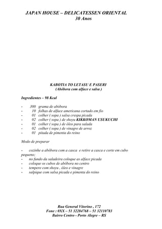 JAPAN HOUSE – DELICATESSEN ORIENTAL
                      30 Anos




                   KABOTIA TO LETASU E PASERI
                     (Abóbora com alface e salsa )

Ingredientes – 98 Kcal

-    300   grama de abóbora
-     10   folhas de alface americana cortado em fio
-     01   colher ( sopa ) salsa crespa picada
-     02   colher ( sopa ) de shoyu KIKKOMAN USUKUCHI
-     01   colher ( sopa ) de óleo para salada
-     02   colher ( sopa ) de vinagre de arroz
-     01   pitada de pimenta do reino

Modo de preparar

-   cozinhe a abóbora com a casca e retire a casca e corte em cubo
pequeno;
-   no fundo da saladeira coloque as alface picada
-   coloque os cubos de abóbora no centro
-   tempere com shoyu , óleo e vinagre
-   salpique com salsa picada e pimenta do reino




                      Rua General Vitorino , 172
               Fone : 0XX – 51 32284768 – 51 32110783
                  Bairro Centro - Porto Alegre – RS
 