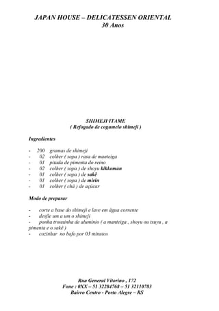 JAPAN HOUSE – DELICATESSEN ORIENTAL
                      30 Anos




                          SHIMEJI ITAME
                   ( Refogado de cogumelo shimeji )

Ingredientes

-   200   gramas de shimeji
-    02   colher ( sopa ) rasa de manteiga
-    01   pitada de pimenta do reino
-    02   colher ( sopa ) de shoyu kikkoman
-    01   colher ( sopa ) de sakê
-    01   colher ( sopa ) de mirin
-    01   colher ( chá ) de açúcar

Modo de preparar

-   corte a base do shimeji e lave em água corrente
-   desfie um a um o shimeji
-   ponha trouxinha de alumínio ( a manteiga , shoyu ou tsuyu , a
pimenta e o sakê )
-   cozinhar no bafo por 03 minutos




                      Rua General Vitorino , 172
               Fone : 0XX – 51 32284768 – 51 32110783
                  Bairro Centro - Porto Alegre – RS
 