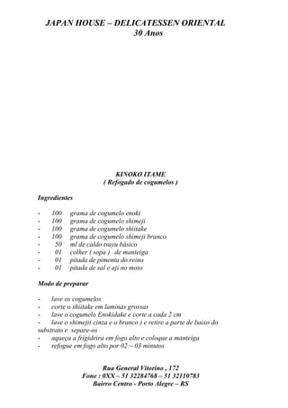JAPAN HOUSE – DELICATESSEN ORIENTAL
                      30 Anos




                            KINOKO ITAME
                        ( Refogado de cogumelos )

Ingredientes

-    100    grama de cogumelo enoki
-    100    grama de cogumelo shimeji
-    100    grama de cogumelo shiitake
-    100    grama de cogumelo shimeji branco
-     50    ml de caldo tsuyu básico
-     01    colher ( sopa ) de manteiga
-     01    pitada de pimenta do reino
-     01    pitada de sal e aji no moto

Modo de preparar

-    lave os cogumelos
-    corte o shiitake em laminas grossas
-    lave o cogumelo Enokidake e corte a cada 2 cm
-    lave o shimeji( cinza e o branco ) e retire a parte de baixo do
substrato e separe-os
-    aqueça a frigideira em fogo alto e coloque a manteiga
-    refogue em fogo alto por 02 ~ 03 minutos


                       Rua General Vitorino , 172
                Fone : 0XX – 51 32284768 – 51 32110783
                   Bairro Centro - Porto Alegre – RS
 