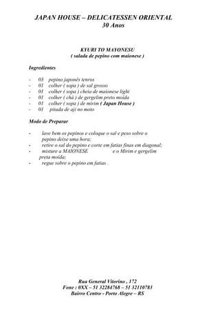JAPAN HOUSE – DELICATESSEN ORIENTAL
                      30 Anos


                         KYURI TO MAYONESU
                    ( salada de pepino com maionese )

Ingredientes

-   03   pepino japonês tenros
-   01   colher ( sopa ) de sal grosso
-   01   colher ( sopa ) cheia de maionese light
-   01   colher ( chá ) de gergelim preto moída
-   01   colher ( sopa ) de mirim ( Japan House )
-   01   pitada de aji no moto

Modo de Preparar

-     lave bem os pepinos e coloque o sal e peso sobre o
      pepino deixe uma hora;
-     retire o sal do pepino e corte em fatias finas em diagonal;
-     misture a MAIONESE                 e o Mirim e gergelim
     preta moída;
-     regue sobre o pepino em fatias .




                       Rua General Vitorino , 172
                Fone : 0XX – 51 32284768 – 51 32110783
                   Bairro Centro - Porto Alegre – RS
 