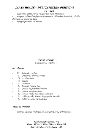 JAPAN HOUSE – DELICATESSEN ORIENTAL
                      30 Anos
-    adicione o caldo base e refogue por mais 02 minutos
-    se optar pelo molho fique mais cremoso : 01 colher de chá de polvilho
doce em 1/3 xícara de água
-    refogue por mais 01 minuto .




                             YASAI ITAME
                         ( refogado de vegetais )

Ingredientes

-    05    folha de repolho
-    ½      pacote de broto de feijão
-    10     ervilha torta
-    10    vagem
-     01    cenoura
-     01   brócolis / couve flor
-     01    pitada de pimenta do reino
-     01    pitada de aji-no-moto
-     02    colher ( sopa ) de shoyu kikkoman
-     01   colher ( chá ) de óleo de gergelim tostado
-     01   colher ( sopa ) para refogar


Modo de Preparar

-    corte os legumes e refogue em fogo alto por 02 a 03 minutos



                       Rua General Vitorino , 172
                Fone : 0XX – 51 32284768 – 51 32110783
                   Bairro Centro - Porto Alegre – RS
 
