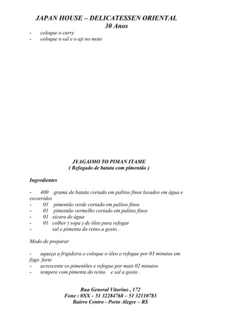 JAPAN HOUSE – DELICATESSEN ORIENTAL
                      30 Anos
-    coloque o curry
-    coloque o sal e o aji no moto




                    JYAGAIMO TO PIMAN ITAME
                  ( Refogado de batata com pimentão )

Ingredientes

-    400 grama de batata cortado em palitos finos lavados em água e
escorridos
-     01 pimentão verde cortado em palitos finos
-     01 pimentão vermelho cortado em palitos finos
-     01 xícara de água
-     01 colher ( sopa ) de óleo para refogar
-          sal e pimenta do reino a gosto .

Modo de preparar

-    aqueça a frigideira e coloque o óleo e refogue por 03 minutos em
fogo forte
-    acrescente os pimentões e refogue por mais 02 minutos
-    tempere com pimenta do reino e sal a gosto .


                       Rua General Vitorino , 172
                Fone : 0XX – 51 32284768 – 51 32110783
                   Bairro Centro - Porto Alegre – RS
 