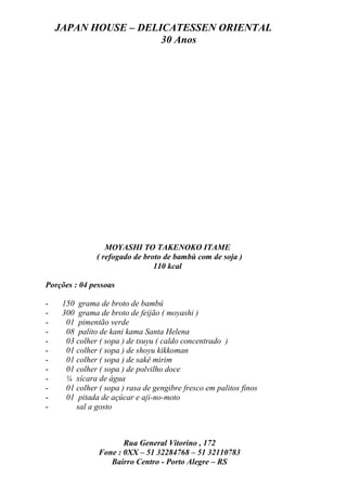 JAPAN HOUSE – DELICATESSEN ORIENTAL
                      30 Anos




                  MOYASHI TO TAKENOKO ITAME
               ( refogado de broto de bambú com de soja )
                                110 kcal

Porções : 04 pessoas

-    150 grama de broto de bambú
-    300 grama de broto de feijão ( moyashi )
-     01 pimentão verde
-     08 palito de kani kama Santa Helena
-     03 colher ( sopa ) de tsuyu ( caldo concentrado )
-     01 colher ( sopa ) de shoyu kikkoman
-     01 colher ( sopa ) de sakê mirim
-     01 colher ( sopa ) de polvilho doce
-     ¼ xícara de água
-     01 colher ( sopa ) rasa de gengibre fresco em palitos finos
-     01 pitada de açúcar e aji-no-moto
-        sal a gosto



                       Rua General Vitorino , 172
                Fone : 0XX – 51 32284768 – 51 32110783
                   Bairro Centro - Porto Alegre – RS
 