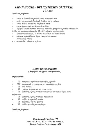 JAPAN HOUSE – DELICATESSEN ORIENTAL
                    30 Anos
Modo de preparar

-    corte o bambú em palitos finos e escorra bem
-    retire as raízes do broto de feijão e escorra bem
-    corte o kani ao meio e desfie um a um
-    corte o pimentão verde em tiras finas
-    refogue inicialmente o brote de bambú e gengibre e ponha o broto de
feijão por último o pimentão 02 ~ 03 minutos em fogo alto
-    tempere com tsuyu , o molho kikkoman e o sakê mirim
-    misture o polvilho na água e engrosse o caldo
-    acrescente o kani
e revise o sal e coloque o açúcar .




                       HAMU TO YASAI ITAME
                  ( Refogado de agrião com presunto )

Ingredientes

-    02     maços de agrião ou espinafre japonês
-   150     gramas de presunto de peru cortado em fios
-    01     ovo batido
-    01      pitada de pimenta do reino preta
-    01     colher ( sopa ) de Maizena diluído em pouca água para
engrossar
-    01     colher ( sopa ) de shoyu Kikkoman
-    01     colher ( sopa ) de mirin
-    01     pitada de sal ( a gosto )
-    01     colher ( chá ) para refogar

Modo de preparar



                       Rua General Vitorino , 172
                Fone : 0XX – 51 32284768 – 51 32110783
                   Bairro Centro - Porto Alegre – RS
 