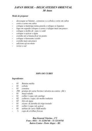 JAPAN HOUSE – DELICATESSEN ORIENTAL
                      30 Anos
Modo de preparar

-    descasque as batatas , cenouras e a cebola e corte em cubos
-    corte a carne em cubos
-    coloque a manteiga numa panela e refogue os legumes
-    logo em seguida coloque a carne e refogue mais um pouco
-    coloque o molho de soja e o sakê
-    coloque o açúcar e água
-    cozinhe até a batata ficar no ponto
-    coloque o harusame cozido
-    cozinhe mais um pouco
-    adicione aji-no-moto
-    revise o sal.




                           SOPA DE CURRY

Ingredientes

-    01    Batatas média
-    01    cebola
-    01    cenoura
-    200   gramas de carne bovina ( alcatra ou contra - filé )
-    01    maçã ralada
-    01    colher ( sopa ) de catchup
-    02    colheres ( sopa ) de molho tonkatsu
-    02    litro de água
-    01    xícara de farinha de trigo tostado
-    01    colher ( sopa ) de açúcar
-    01    tablete de curry S&B médio
-    ½     copo de ervilhas frescas


                       Rua General Vitorino , 172
                Fone : 0XX – 51 32284768 – 51 32110783
                   Bairro Centro - Porto Alegre – RS
 