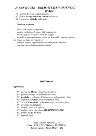 JAPAN HOUSE – DELICATESSEN ORIENTAL
                      30 Anos
- 10 ervilha torta ou vagem sem fio .
- 02 folhas de alga marinha kombu hidratadas.
- 06 cogumelos shiitake hidratadas .

     Modo de preparar

-   lave e descasque os legumes
-   corte e cozinhe os legumes individualmente
-   ferva a água e escalde o konhaku e ague
-   cozinhe os cogumelos com pouco de hondashi , shoyu e açúcar e
com pouco da água do cogumelo
-   junte os demais ingredientes e cozinhe por 05 minutos .
-   coloque as ervilhas no último minuto .




                              SHINODANI

Ingredientes

-    01   pacote de AGUE – queijo de soja frito
-    01   peito de frango cortado em fatias finas
-    01   konhaku – gelatinas de batatas cortado em fatias finas
-    03   cogumelo shiitake cortado em fatias finas
-    02   xícara de bardana ( gobo ) cortados em palitos finos
-    01   envelope de hondashi
-    01   colher ( sopa ) de açúcar
-    04   colher ( sopa ) de shoyu KIKKOMAN SUAVE
-    01   pitada de Aji no moto
-    01   copo de água


                       Rua General Vitorino , 172
                Fone : 0XX – 51 32284768 – 51 32110783
                   Bairro Centro - Porto Alegre – RS
 