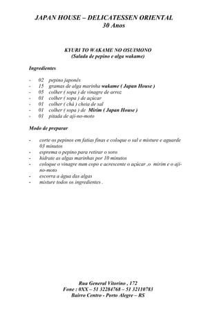 JAPAN HOUSE – DELICATESSEN ORIENTAL
                      30 Anos


                KYURI TO WAKAME NO OSUIMONO
                  (Salada de pepino e alga wakame)

Ingredientes

-   02   pepino japonês
-   15   gramas de alga marinha wakame ( Japan House )
-   05   colher ( sopa ) de vinagre de arroz
-   01   colher ( sopa ) de açúcar
-   01   colher ( chá ) cheia de sal
-   01   colher ( sopa ) de Mirim ( Japan House )
-   01   pitada de aji-no-moto

Modo de preparar

-    corte os pepinos em fatias finas e coloque o sal e misture e aguarde
     03 minutos
-    esprema o pepino para retirar o soro
-    hidrate as algas marinhas por 10 minutos
-    coloque o vinagre num copo e acrescente o açúcar ,o mirim e o aji-
     no-moto
-    escorra a água das algas
-    misture todos os ingredientes .




                       Rua General Vitorino , 172
                Fone : 0XX – 51 32284768 – 51 32110783
                   Bairro Centro - Porto Alegre – RS
 