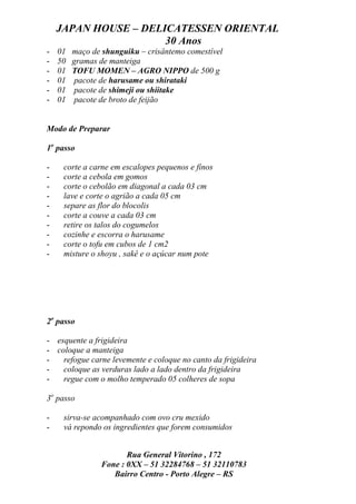 JAPAN HOUSE – DELICATESSEN ORIENTAL
                      30 Anos
-   01   maço de shunguiku – crisântemo comestível
-   50   gramas de manteiga
-   01   TOFU MOMEN – AGRO NIPPO de 500 g
-   01   pacote de harusame ou shirataki
-   01   pacote de shimeji ou shiitake
-   01   pacote de broto de feijão


Modo de Preparar

1o passo

-    corte a carne em escalopes pequenos e finos
-    corte a cebola em gomos
-    corte o cebolão em diagonal a cada 03 cm
-    lave e corte o agrião a cada 05 cm
-    separe as flor do blocolis
-    corte a couve a cada 03 cm
-    retire os talos do cogumelos
-    cozinhe e escorra o harusame
-    corte o tofu em cubos de 1 cm2
-    misture o shoyu , sakê e o açúcar num pote




2o passo

- esquente a frigideira
- coloque a manteiga
-   refogue carne levemente e coloque no canto da frigideira
-   coloque as verduras lado a lado dentro da frigideira
-   regue com o molho temperado 05 colheres de sopa

3o passo

-    sirva-se acompanhado com ovo cru mexido
-    vá repondo os ingredientes que forem consumidos


                       Rua General Vitorino , 172
                Fone : 0XX – 51 32284768 – 51 32110783
                   Bairro Centro - Porto Alegre – RS
 