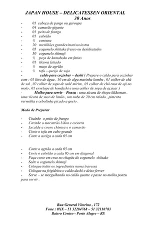 JAPAN HOUSE – DELICATESSEN ORIENTAL
                      30 Anos
-        01 cabeça de pargo ou garoupa
-        04 camarão gigante
-        01 peito de frango
-        01 cebolão
-        ½ cenoura
-        20 mexilhões grandes/marisco/ostra
-        05 cogumelo shiitake fresco ou desidratados
-        50 cogumelo shimeji
-        ½ peça de kamaboko em fatias
-        01 tikuwa fatiado
-        ½ maço de agrião
-        ½ tofu – queijo de soja
-             caldo para cozinhar – dashi ( Prepare o caldo para cozinhar
com : 01 litro de água , 10 cm de alga marinha kombu , 01 colher de chá
de sal , 02 colher de sopa de sakê mirim , 01 colher de chá rasa de aji no
moto , 01 envelope de hondashi e uma colher de sopa de açúcar )
-         Molho para servir – Ponzu : uma xícara de shoyu kikkoman ,
uma xícara de suco de limão , um nabo de 20 cm ralado , pimenta
vermelha e cebolinha picado a gosto .

Modo de Preparar

-    Cozinhe o peito de frango
-    Cozinhe o macarrão Udon e escorra
-    Escalde a couve chinesa e o camarão
-    Corte o tofu em cubo grande
-    Corte a acelga a cada 05 cm


-    Corte o agrião a cada 05 cm
-    Corte o cebolão a cada 05 cm em diagonal
-    Faça corte em cruz no chapéu do cogumelo shiitake
-    Solte o cogumelo shimeji
-    Coloque todos os ingredientes numa travessa
-    Coloque na frigideira o caldo dashi e deixe ferver
-    Serve – se mergulhando no caldo quente e passe no molho ponzu
para servir .




                       Rua General Vitorino , 172
                Fone : 0XX – 51 32284768 – 51 32110783
                   Bairro Centro - Porto Alegre – RS
 