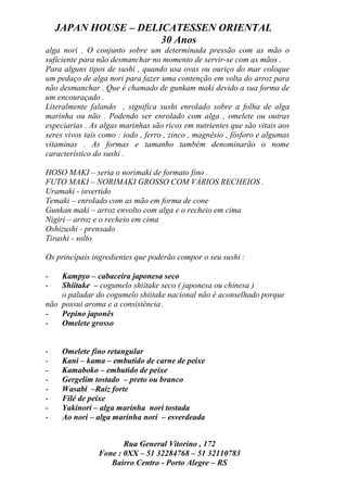 JAPAN HOUSE – DELICATESSEN ORIENTAL
                      30 Anos
alga nori . O conjunto sobre um determinada pressão com as mão o
suficiente para não desmanchar no momento de servir-se com as mãos .
Para alguns tipos de sushi , quando usa ovas ou ouriço do mar coloque
um pedaço de alga nori para fazer uma contenção em volta do arroz para
não desmanchar . Que é chamado de gunkam maki devido a sua forma de
um encouraçado .
Literalmente falando , significa sushi enrolado sobre a folha de alga
marinha ou não . Podendo ser enrolado com alga , omelete ou outras
especiarias . As algas marinhas são ricos em nutrientes que são vitais aos
seres vivos tais como : iodo , ferro , zinco , magnésio , fósforo e algumas
vitaminas . As formas e tamanho também denominarão o nome
característico do sushi .

HOSO MAKI – seria o norimaki de formato fino .
FUTO MAKI – NORIMAKI GROSSO COM VÁRIOS RECHEIOS .
Uramaki - invertido
Temaki – enrolado com as mão em forma de cone
Gunkan maki – arroz envolto com alga e o recheio em cima
Nigiri – arroz e o recheio em cima
Oshizushi - prensado
Tirashi - solto

Os principais ingredientes que poderão compor o seu sushi :

-   Kampyo – cabaceira japonesa seco
-   Shiitake – cogumelo shiitake seco ( japonesa ou chinesa )
    o paladar do cogumelo shiitake nacional não é aconselhado porque
não possui aroma e a consistência .
-   Pepino japonês
-   Omelete grosso


-    Omelete fino retangular
-    Kani – kama – embutido de carne de peixe
-    Kamaboko – embutido de peixe
-    Gergelim tostado – preto ou branco
-    Wasabi –Raiz forte
-    Filé de peixe
-    Yakinori – alga marinha nori tostada
-    Ao nori – alga marinha nori – esverdeada


                       Rua General Vitorino , 172
                Fone : 0XX – 51 32284768 – 51 32110783
                   Bairro Centro - Porto Alegre – RS
 