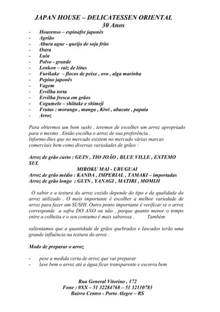 JAPAN HOUSE – DELICATESSEN ORIENTAL
                      30 Anos
-    Hourenso – espinafre japonês
-    Agrião
-    Abura ague - queijo de soja frito
-    Ostra
-    Lula
-    Polvo - grande
-    Lenkon – raiz de lótus
-    Furikake – flocos de peixe , ovo , alga marinha
-    Pepino japonês
-    Vagem
-    Ervilha torta
-    Ervilha fresca em grãos
-    Cogumelo – shiitake e shimeji
-    Frutas : morango , manga , Kiwi , abacate , papaia
-    Arroz

Para obtermos um bom sushi , teremos de escolher um arroz apropriado
para o mesmo . Então escolha o arroz de sua preferência .
Informo-lhes que no mercado existem no mercado várias marcas
comerciais bem como diversas variedades de grãos :

Arroz de grão curto : GUIN , TIO JOÃO , BLUE VILLE , EXTEMO
SUL
                      MIROKU MAI - URUGUAI
Arroz de grão médio : KANDA , IMPERIAL , TAMAKI – importadas
Arroz de grão longo : GUIN , YANAGI , MATIRI , MOMIJI

 O sabor e a textura do arroz cozido depende do tipo e da qualidade do
arroz utilizado . O mais importante é escolher a melhor variedade de
arroz para fazer um SUSHI. Outro ponto importante é verificar se o arroz
corresponde a safra DO ANO ou não , porque quanto menor o tempo
entre a colheita e o seu consumo é mais saborosa .    Também

salientamos que a quantidade de grãos quebrados e lascados terão uma
grande influência na textura do arroz .

Modo de preparar o arroz

-    pese a medida certa de arroz que vai preparar
-    lave bem o arroz até a água ficar transparente e escorra bem


                      Rua General Vitorino , 172
               Fone : 0XX – 51 32284768 – 51 32110783
                  Bairro Centro - Porto Alegre – RS
 