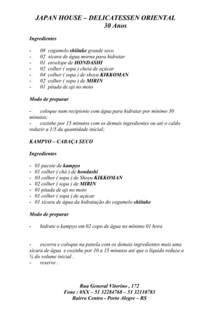JAPAN HOUSE – DELICATESSEN ORIENTAL
                      30 Anos
Ingredientes

-     08   cogumelo shiitake grande seco
-     02   xícara de água morna para hidratar
-     01   envelope de HONDASHI
-     02   colher ( sopa ) cheia de açúcar
-     04   colher ( sopa ) de shoyu KIKKOMAN
-     02   colher ( sopa ) de MIRIN
-     01   pitada de aji no moto

Modo de preparar

-    coloque num recipiente com água para hidratar por mínimo 30
minutos;
-    cozinhe por 15 minutos com os demais ingredientes ou até o caldo
reduzir a 1/5 da quantidade inicial;

KAMPYO – CABAÇA SECO

Ingredientes

-   01 pacote de kampyo
-   01 colher ( chá ) de hondashi
-   03 colher ( sopa ) de Shoyu KIKKOMAN
-   02 colher ( sopa ) de MIRIN
-   01 pitada de aji no moto
-   01 colher ( sopa ) de açúcar
-   01 xícara de água da hidratação do cogumelo shiitake

Modo de preparar

-     hidrate o kampyo em 02 copo de água no mínimo 01 hora


-    escorra e coloque na panela com os demais ingredientes mais uma
xícara de água e cozinhe por 10 a 15 minutos até que o líquido reduza a
¼ do volume inicial .
-    reserve .



                        Rua General Vitorino , 172
                 Fone : 0XX – 51 32284768 – 51 32110783
                    Bairro Centro - Porto Alegre – RS
 