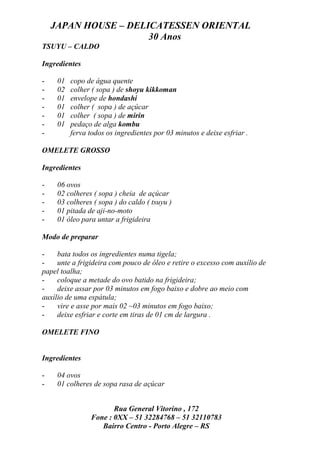 JAPAN HOUSE – DELICATESSEN ORIENTAL
                      30 Anos
TSUYU – CALDO

Ingredientes

-    01   copo de água quente
-    02   colher ( sopa ) de shoyu kikkoman
-    01   envelope de hondashi
-    01   colher ( sopa ) de açúcar
-    01   colher ( sopa ) de mirin
-    01   pedaço de alga kombu
-         ferva todos os ingredientes por 03 minutos e deixe esfriar .

OMELETE GROSSO

Ingredientes

-    06 ovos
-    02 colheres ( sopa ) cheia de açúcar
-    03 colheres ( sopa ) do caldo ( tsuyu )
-    01 pitada de aji-no-moto
-    01 óleo para untar a frigideira

Modo de preparar

-    bata todos os ingredientes numa tigela;
-    unte a frigideira com pouco de óleo e retire o excesso com auxílio de
papel toalha;
-    coloque a metade do ovo batido na frigideira;
-    deixe assar por 03 minutos em fogo baixo e dobre ao meio com
auxílio de uma espátula;
-    vire e asse por mais 02 ~03 minutos em fogo baixo;
-    deixe esfriar e corte em tiras de 01 cm de largura .

OMELETE FINO


Ingredientes

-    04 ovos
-    01 colheres de sopa rasa de açúcar


                       Rua General Vitorino , 172
                Fone : 0XX – 51 32284768 – 51 32110783
                   Bairro Centro - Porto Alegre – RS
 