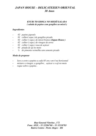 JAPAN HOUSE – DELICATESSEN ORIENTAL
                      30 Anos


               KYURI TO SHOGA NO MISSÔ SALADA
               ( salada de pepino com gengibre ao missô )

Ingredientes

-    02   pepino japonês
-    01   colher( sopa ) de gengibre picado
-    02   colher ( sopa ) de missô branco (Japan House )
-    02   colher ( sopa ) de vinagre de arroz
-    01   colher ( sopa ) rasa de açúcar
-    01   pitada de aji no moto
-    ¼    de pimenta vermelha sem semente picado

Modo de preparar

-    lave a corte o pepino a cada 05 cm e em 4 na horizontal
-    misture o vinagre ,o gengibre , açúcar e o aji no moto
-    regue sobre o pepino .




                      Rua General Vitorino , 172
               Fone : 0XX – 51 32284768 – 51 32110783
                  Bairro Centro - Porto Alegre – RS
 
