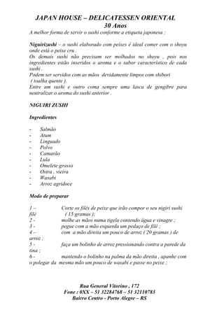 JAPAN HOUSE – DELICATESSEN ORIENTAL
                      30 Anos
A melhor forma de servir o sushi conforme a etiqueta japonesa :

Niguirizushi – o sushi elaborado com peixes é ideal comer com o shoyu
onde está o peixe cru .
Os demais sushi não precisam ser molhados no shoyu , pois nos
ingredientes estão inseridos o aroma e o sabor característico de cada
sushi .
Podem ser servidos com as mãos devidamente limpos com shibori
 ( toalha quente ).
Entre um sushi e outro coma sempre uma lasca de gengibre para
neutralizar o aroma do sushi anterior .

NIGUIRI ZUSHI

Ingredientes

-    Salmão
-    Atum
-    Linguado
-    Polvo
-    Camarão
-    Lula
-    Omelete grosso
-    Ostra , vieira
-    Wasabi
-    Arroz agridoce

Modo de preparar

1–              Corte os filés de peixe que irão compor o seu nigiri sushi
filé             ( 15 gramas );
2-              molhe as mãos numa tigela contendo água e vinagre ;
3-              pegue com a mão esquerda um pedaço de filé ;
4–              com a mão direita um pouco de arroz ( 20 gramas ) de
arroz ;
5-              faça um bolinho de arroz pressionando contra a parede da
tina ;
6-              mantendo o bolinho na palma da mão direita , apanhe com
o polegar da   mesma mão um pouco de wasabi e passe no peixe ;



                        Rua General Vitorino , 172
                 Fone : 0XX – 51 32284768 – 51 32110783
                    Bairro Centro - Porto Alegre – RS
 