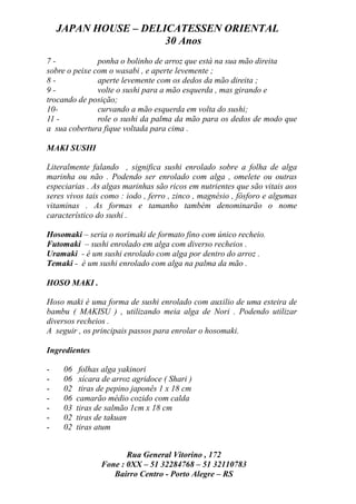 JAPAN HOUSE – DELICATESSEN ORIENTAL
                      30 Anos
7-             ponha o bolinho de arroz que está na sua mão direita
sobre o peixe com o wasabi , e aperte levemente ;
8-             aperte levemente com os dedos da mão direita ;
9-             volte o sushi para a mão esquerda , mas girando e
trocando de posição;
10-            curvando a mão esquerda em volta do sushi;
11 -           role o sushi da palma da mão para os dedos de modo que
a sua cobertura fique voltada para cima .

MAKI SUSHI

Literalmente falando , significa sushi enrolado sobre a folha de alga
marinha ou não . Podendo ser enrolado com alga , omelete ou outras
especiarias . As algas marinhas são ricos em nutrientes que são vitais aos
seres vivos tais como : iodo , ferro , zinco , magnésio , fósforo e algumas
vitaminas . As formas e tamanho também denominarão o nome
característico do sushi .

Hosomaki – seria o norimaki de formato fino com único recheio.
Futomaki – sushi enrolado em alga com diverso recheios .
Uramaki - é um sushi enrolado com alga por dentro do arroz .
Temaki - é um sushi enrolado com alga na palma da mão .

HOSO MAKI .

Hoso maki é uma forma de sushi enrolado com auxilio de uma esteira de
bambu ( MAKISU ) , utilizando meia alga de Nori . Podendo utilizar
diversos recheios .
A seguir , os principais passos para enrolar o hosomaki.

Ingredientes

-    06    folhas alga yakinori
-    06    xícara de arroz agridoce ( Shari )
-    02    tiras de pepino japonês 1 x 18 cm
-    06   camarão médio cozido com calda
-    03   tiras de salmão 1cm x 18 cm
-    02   tiras de takuan
-    02   tiras atum


                        Rua General Vitorino , 172
                 Fone : 0XX – 51 32284768 – 51 32110783
                    Bairro Centro - Porto Alegre – RS
 