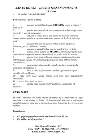 JAPAN HOUSE – DELICATESSEN ORIENTAL
                      30 Anos
-    01 colher ( chá ) de WASABI

Como enrolar , passo a passo .

1-             coloque meia folha de alga YAKINORI sobre a esteira (
maki-su );
2-             ponha uma camada de arroz temperado sobre a alga , com
cerca de ½ cm de espessura;
3-             espalhe-o com a ponta dos dedos de maneira uniforme ,
deverá deixar inferior e superior sem arroz ( cerca de 1 ~2 cm ) da alga
nori;
4-             coloque um tipo de recheio sobre o arroz ( pepino ,
takuwan , peixe, kani kama , atum );
5-             coloque o wasabi sobre o arroz aonde irá o recheio ;
6-             enrole com o auxílio do MAKISU , partindo da parte mais
perto do seu corpo até o outra extremidade do ponto onde há o arroz ;
7-             aperte bem , todo rolo com uma pressão homogênea nas
extremidades deverá ser empurrada para dentro para obter a mesma
consistência ;
8-             para cortar o hoso maki , umedeça a faca numa tigela
com água envinagrada ;
9-             bata o cabo da faca sobre a tábua , para que a água
espalhe sobre a lâmina ;
10 – cada corte você deverá limpar faca num pano previamente
umedecido ;
11 - corte o hoso maki ao meio ;
12 -           divida cada metade em 03 pedaços , totalizando 06
pedaços .

FUTO MAKI

O sushi enrolado de forma maior utilizando-se a totalidade da alga
marinha e com vários recheios . É fundamental observar a coloração
visual do recheio para que o mesmo haja uma harmonia de cores no seu
recheio .

Ingredientes

-   02 pepino japonês cortados em tiras de ½ cm 18 cm
-   06 folhas de alga yakinori


                      Rua General Vitorino , 172
               Fone : 0XX – 51 32284768 – 51 32110783
                  Bairro Centro - Porto Alegre – RS
 