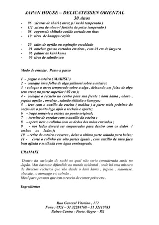 JAPAN HOUSE – DELICATESSEN ORIENTAL
                      30 Anos
-   06    xícaras de shari ( arroz p / sushi temperado )
-   1/2   xícara de oboro ( farinha de peixe temperado )
-   03    cogumelo shiitake cozido cortado em tiras
-   10    tiras de kampyo cozido

-   20    talos de agrião ou espinafre escaldado
-   01    omelete grosso cortados em tiras , com 01 cm de largura
-   06    palitos de kani kama
-   06    tiras de salmão cru


Modo de enrolar . Passo a passo

1 - pegue a esteira ( MAKISU )
2 - coloque uma folha de alga yakinori sobre a esteira;
3 - coloque o arroz temperado sobre a alga , deixando um faixa de alga
sem arroz na parte superior ( 02 cm );
4 - coloque o recheio no centro para sua frente : kani kama , oboro ,
pepino agrião , omelete , salmão shiitake e kampyo;
5 - leve com o auxílio da esteira ( makisu ) a parte mais próxima do
corpo até o ponto logo após o recheio e aperte;
6 - traga somente a esteira ao ponto original;
7 - termine de enrolar com o auxílio da esteira ;
8 - aperte bem o rolinho com os dedos das mãos curvados ;
9    - nos lados deverá ser empurrados para dentro com os dedos (
ambos os lados );
10 - retire da esteira e reserve , deixe a ultima parte voltada para baixo;
11 - corte o rolinho em oito partes iguais , com auxílio de uma faca
bem afiada e molhada com água envinagrado.

URAMAKI

 Dentro da variação do sushi no qual não seria considerada sushi no
Japão. Mas bastante difundido no mundo ocidental , onde há uma mistura
de diversos recheios que vão desde o kani kama , pepino , maionese,
abacate , o morango e o salmão .
Ideal para pessoas que tem o receio de comer peixe cru .

Ingredientes



                        Rua General Vitorino , 172
                 Fone : 0XX – 51 32284768 – 51 32110783
                    Bairro Centro - Porto Alegre – RS
 