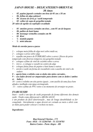 JAPAN HOUSE – DELICATESSEN ORIENTAL
                      30 Anos
-   02 pepino japonês cortados em tiras de 01 cm x 18 cm
-   06 folhas de alga yakinori
-   06 xícaras de arroz p / sushi temperado
-   02 colher de sopa de gergelim tostado
20 talos de agrião ou espinafre escaldado

-    01   omelete grosso cortados em tiras , com 01 cm de largura
-    06   palitos de kani kama
-    06   morango vermelho costados em 06
-    01   Kiwi
-    ¼    mamão papaia
-    ½    mini abacate

Modo de enrolar passo a passo

1 - coloque meia folha de alga nori sobre maki-su;
2 - coloque o arroz sobre alga
3 - espalhe um pouco de FURIKAKE sobre o arroz ( flocos de peixe
temperado com diversos temperos )ou gergelim tostado
4 - coloque o filme de vinil de cozinha sobre o arroz
5 - vire-o , e coloque o wasabi no centro da alga
6 - coloque fatias finas de pepino e kani kama e outros
7 - enrole o sushi em forma de rocambole com o auxílio do vinil e do
     sudare
8 - aperte bem o rolinho com os dedos das mãos curvados .
9 - nos lados deverá ser empurrados para dentro com os dedos ( ambos
os lados )
10 - corte o rolinho em oito partes iguais , com auxílio de uma faca bem
afiada e molhada com água envinagrado.
 11 - retire o filme de PVC retire o no momento de arranjar no prato .

INARI SUSHI
Inari – sushi é um tipo de sushi preparado de forma diferente dos demais
sushi . Tendo como diferencial o ABURA AGUE
é um produto de fácil deterioração , mas de longa durabilidade se for
congelado . Inicialmente o ague deverá ser cortado ao meio e abrir com
as mãos para poder colocar o recheio no meio .

Ingredientes



                        Rua General Vitorino , 172
                 Fone : 0XX – 51 32284768 – 51 32110783
                    Bairro Centro - Porto Alegre – RS
 
