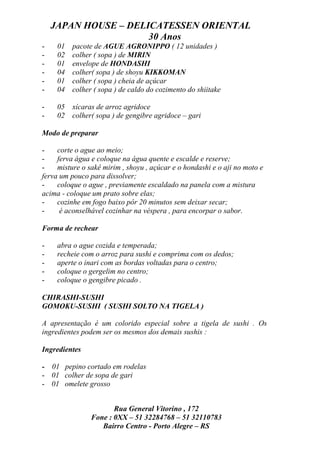 JAPAN HOUSE – DELICATESSEN ORIENTAL
                      30 Anos
-    01   pacote de AGUE AGRONIPPO ( 12 unidades )
-    02   colher ( sopa ) de MIRIN
-    01   envelope de HONDASHI
-    04   colher( sopa ) de shoyu KIKKOMAN
-    01   colher ( sopa ) cheia de açúcar
-    04   colher ( sopa ) de caldo do cozimento do shiitake

-    05 xícaras de arroz agridoce
-    02 colher( sopa ) de gengibre agridoce – gari

Modo de preparar

-    corte o ague ao meio;
-    ferva água e coloque na água quente e escalde e reserve;
-    misture o sakê mirim , shoyu , açúcar e o hondashi e o aji no moto e
ferva um pouco para dissolver;
-    coloque o ague , previamente escaldado na panela com a mistura
acima - coloque um prato sobre elas;
-    cozinhe em fogo baixo pôr 20 minutos sem deixar secar;
-     é aconselhável cozinhar na véspera , para encorpar o sabor.

Forma de rechear

-    abra o ague cozida e temperada;
-    recheie com o arroz para sushi e comprima com os dedos;
-    aperte o inari com as bordas voltadas para o centro;
-    coloque o gergelim no centro;
-    coloque o gengibre picado .

CHIRASHI-SUSHI
GOMOKU-SUSHI ( SUSHI SOLTO NA TIGELA )

A apresentação é um colorido especial sobre a tigela de sushi . Os
ingredientes podem ser os mesmos dos demais sushis :

Ingredientes

- 01 pepino cortado em rodelas
- 01 colher de sopa de gari
- 01 omelete grosso


                       Rua General Vitorino , 172
                Fone : 0XX – 51 32284768 – 51 32110783
                   Bairro Centro - Porto Alegre – RS
 