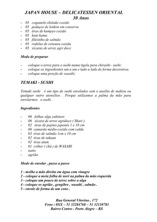 JAPAN HOUSE – DELICATESSEN ORIENTAL
                      30 Anos
-   05   cogumelo shiitake cozido
-   05   pedaços de lenkon em conserva
-   05   tiras de kampyo cozido
-   05   kani kama
-   05   filézinho de salmão
-   05   rodelas de cenoura cozida
-   05   xícaras de arroz agri doce

Modo de preparar

-    coloque o arroz para o sushi numa tigela para chirashi– sushi;
-    coloque os ingredientes um a um e lado a lado de forma decorativa;
-    coloque uma porção de wasabi;

TEMAKI - SUSHI

Temaki sushi é um tipo de sushi enrolados sem o auxílio de makisu ou
qualquer outro utensílios . Porque utilizamos a palma da mão para
enrolarmos o sushi .

Ingredientes

-    06 folhas alga yakinori
-    06 xícara de arroz agridoce ( Shari )
-    02 tiras de pepino japonês 1 x 18 cm
-    06 camarão médio cozido com calda
-    03 tiras de salmão 1cm x 18 cm
-    02 tiras de takuan
-    02 tiras atum
-    01 colher ( chá ) de WASABI
-    natto
-    agrião

Modo de enrolar , passo a passo

1 - molhe a mão direita em água com vinagre
2 - coloque a meia folha de nori na palma da mão esquerda
3 - coloque um pouco de arroz sobre a alga
4 - coloque os agrião , gengibre , wasabi , salmão .
5 - enrole de forma de um cone .


                       Rua General Vitorino , 172
                Fone : 0XX – 51 32284768 – 51 32110783
                   Bairro Centro - Porto Alegre – RS
 
