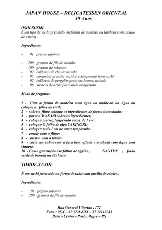 JAPAN HOUSE – DELICATESSEN ORIENTAL
                      30 Anos
OSHI-SUSHI
É um tipo de sushi prensado em forma de madeira ou também com auxílio
de esteira .

Ingredientes

-    01 pepino japonês

-   200   gramas de filé de salmão
-   100   gramas de takuwan
-    02   colheres de chá de wasabi
-    05   camarões grandes cozidos e temperado para sushi
-    02   colheres de gergelim preto ou branco tostado
-    06   xícaras de arroz para sushi temperado

Modo de preparar

1 - Unte a forma de madeira com água ou molhe-os na água ou
coloque o filme de vinil;
2 - sobre o filme coloque os ingredientes de forma intercalada;
3 - passe o WASABI sobre os ingredientes;
4 - coloque o arroz temperado cerca de 1 cm;
5 - coloque ½ folha de alga YAKINORI;
6 - coloque mais 1 cm de arroz temperado .
7 - enrole com o filme;
8 - prense com a tampa .
9 - corte em cubos com a faca bem afiada e molhada com água com
vinagre.
10 - Como guarnição use folhas de agrião ,        NANTEN , folha
verde de bambu ou Pinheiro .

TOMOE-SUSHI

É um sushi prensado na forma de tubo com auxílio de esteira .

Ingredientes

-     01 pepino japonês
-    200 gramas de filé de salmão


                      Rua General Vitorino , 172
               Fone : 0XX – 51 32284768 – 51 32110783
                  Bairro Centro - Porto Alegre – RS
 