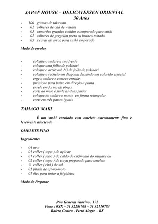 JAPAN HOUSE – DELICATESSEN ORIENTAL
                      30 Anos
-    100   gramas de takuwan
-     02   colheres de chá de wasabi
-     05   camarões grandes cozidos e temperado para sushi
-     02   colheres de gergelim preto ou branco tostado
-     05   xícaras de arroz para sushi temperado

Modo de enrolar


-       coloque o sudare a sua frente
-       coloque uma folha de yakinori
-       coloque o arroz até 2/3 da folha de yakinori
-       coloque o recheio em diagonal deixando um colorido especial
-       erga o sudare e comece enrolar
-       pressione para baixo em direção a ponta .
-       enrole em forma de pingo.
-       corte ao meio e junte as duas partes
-       coloque no sudare e monte em forma retangular
-       corte em três partes iguais .

TAMAGO MAKI

          É um sushi enrolado com omelete extremamente fino e
levemente adocicado

OMELETE FINO

Ingredientes

-    04 ovos
-    01 colher ( sopa ) de açúcar
-    01 colher ( sopa ) do caldo do cozimento do shiitake ou
-    02 colher ( sopa ) de tsuyu preparado para omelete
-    ½ colher ( chá ) de sal
-    01 pitada de aji-no-moto
-    01 óleo para untar a frigideira

Modo de Preparar




                       Rua General Vitorino , 172
                Fone : 0XX – 51 32284768 – 51 32110783
                   Bairro Centro - Porto Alegre – RS
 