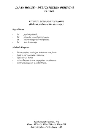 JAPAN HOUSE – DELICATESSEN ORIENTAL
                      30 Anos


                  KYURI TO BEER NO TSUKEMONO
                  (Picles de pepino curtido na cerveja )

Ingredientes

-    06     pepino japonês
-    02     pimenta vermelha s/semente
-    06     colher ( sopa ) de sal grosso
-    01     lata de cerveja

Modo de Preparar

-    lave o pepino e coloque num saco sem furos
-    junte o sal e cerveja e pimenta
-    aguarde 24 horas
-    retire do saco e lave os pepinos e a pimenta
-    corte em diagonal a cada 02 cm .




                       Rua General Vitorino , 172
                Fone : 0XX – 51 32284768 – 51 32110783
                   Bairro Centro - Porto Alegre – RS
 