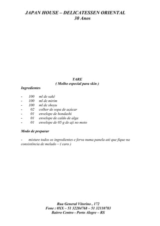 JAPAN HOUSE – DELICATESSEN ORIENTAL
                      30 Anos




                                TARE
                      ( Molho especial para skin )
Ingredientes

-    100   ml de sakê
-    100   ml de mirim
-    100   ml de shoyu
-     02   colher de sopa de açúcar
-     01   envelope de hondashi
-     01   envelope de caldo de alga
-     01   envelope de 05 g de aji no moto

Modo de preparar

-    misture todos os ingredientes e ferva numa panela até que fique na
consistência de melado – ( caro )




                      Rua General Vitorino , 172
               Fone : 0XX – 51 32284768 – 51 32110783
                  Bairro Centro - Porto Alegre – RS
 