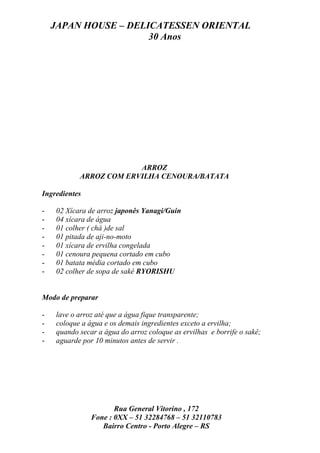JAPAN HOUSE – DELICATESSEN ORIENTAL
                      30 Anos




                        ARROZ
           ARROZ COM ERVILHA CENOURA/BATATA

Ingredientes

-   02 Xícara de arroz japonês Yanagi/Guin
-   04 xícara de água
-   01 colher ( chá )de sal
-   01 pitada de aji-no-moto
-   01 xícara de ervilha congelada
-   01 cenoura pequena cortado em cubo
-   01 batata média cortado em cubo
-   02 colher de sopa de sakê RYORISHU


Modo de preparar

-   lave o arroz até que a água fique transparente;
-   coloque a água e os demais ingredientes exceto a ervilha;
-   quando secar a água do arroz coloque as ervilhas e borrife o sakê;
-   aguarde por 10 minutos antes de servir .




                      Rua General Vitorino , 172
               Fone : 0XX – 51 32284768 – 51 32110783
                  Bairro Centro - Porto Alegre – RS
 