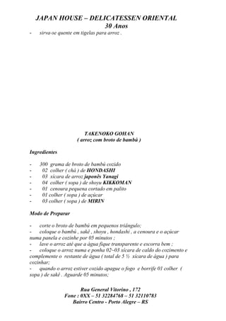 JAPAN HOUSE – DELICATESSEN ORIENTAL
                      30 Anos
-   sirva-se quente em tigelas para arroz .




                         TAKENOKO GOHAN
                     ( arroz com broto de bambú )

Ingredientes

-   300 grama de broto de bambú cozido
-    02 colher ( chá ) de HONDASHI
-    03 xícara de arroz japonês Yanagi
-    04 colher ( sopa ) de shoyu KIKKOMAN
-    01 cenoura pequena cortado em palito
-    01 colher ( sopa ) de açúcar
-    03 colher ( sopa ) de MIRIN

Modo de Preparar

-    corte o broto de bambú em pequenos triângulo;
-    coloque o bambú , sakê , shoyu , hondashi , a cenoura e o açúcar
numa panela e cozinhe por 05 minutos ;
-    lave o arroz até que a água fique transparente e escorra bem ;
-    coloque o arroz numa e ponha 02~03 xícara de caldo do cozimento e
complemente o restante de água ( total de 5 ½ xícara de água ) para
cozinhar;
-    quando o arroz estiver cozido apague o fogo e borrife 01 colher (
sopa ) de sakê . Aguarde 05 minutos;

                      Rua General Vitorino , 172
               Fone : 0XX – 51 32284768 – 51 32110783
                  Bairro Centro - Porto Alegre – RS
 