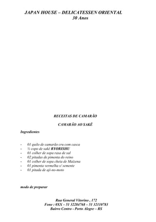 JAPAN HOUSE – DELICATESSEN ORIENTAL
                      30 Anos




                    RECEITAS DE CAMARÃO

                       CAMARÃO AO SAKÊ
Ingredientes


-   01 quilo de camarão cru com casca
-   ½ copo de sakê RYORISHU
-   01 colher de sopa rasa de sal
-   02 pitadas de pimenta do reino
-   01 colher de sopa cheia de Maizena
-   01 pimenta vermelha s/ semente
-   01 pitada de aji-no-moto



modo de preparar


                      Rua General Vitorino , 172
               Fone : 0XX – 51 32284768 – 51 32110783
                  Bairro Centro - Porto Alegre – RS
 