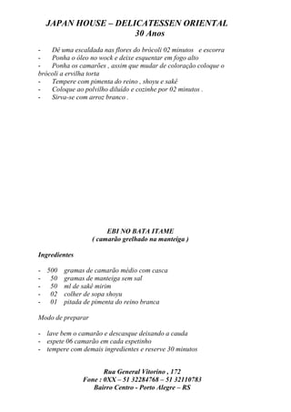 JAPAN HOUSE – DELICATESSEN ORIENTAL
                    30 Anos
-   Dê uma escaldada nas flores do brócoli 02 minutos e escorra
-   Ponha o óleo no wock e deixe esquentar em fogo alto
-   Ponha os camarões , assim que mudar de coloração coloque o
brócoli a ervilha torta
-   Tempere com pimenta do reino , shoyu e sakê
-   Coloque ao polvilho diluído e cozinhe por 02 minutos .
-   Sirva-se com arroz branco .




                        EBI NO BATA ITAME
                   ( camarão grelhado na manteiga )

Ingredientes

- 500 gramas de camarão médio com casca
- 50 gramas de manteiga sem sal
- 50 ml de sakê mirim
- 02 colher de sopa shoyu
- 01 pitada de pimenta do reino branca

Modo de preparar

- lave bem o camarão e descasque deixando a cauda
- espete 06 camarão em cada espetinho
- tempere com demais ingredientes e reserve 30 minutos


                      Rua General Vitorino , 172
               Fone : 0XX – 51 32284768 – 51 32110783
                  Bairro Centro - Porto Alegre – RS
 